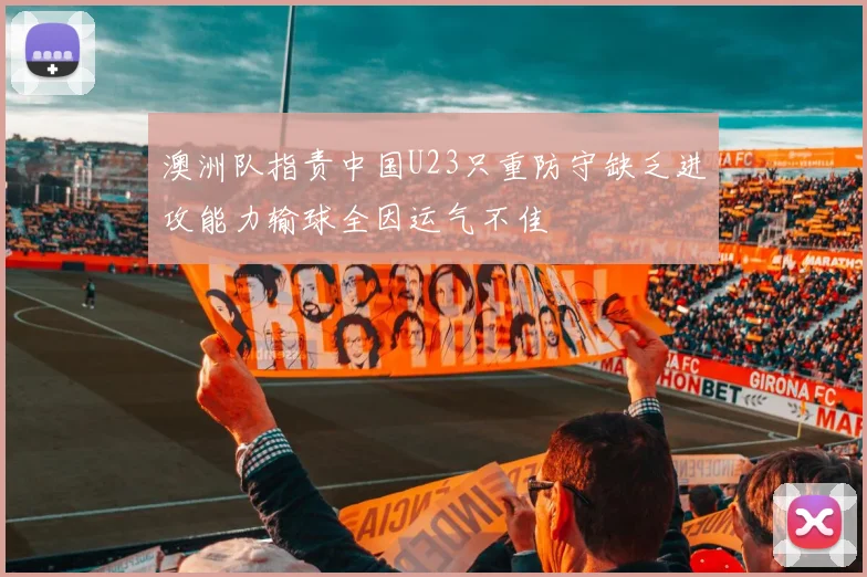 澳洲队指责中国U23只重防守缺乏进攻能力输球全因运气不佳