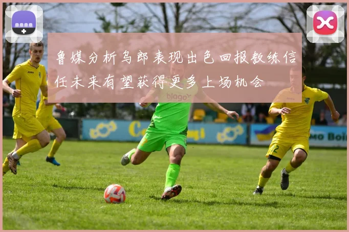鲁媒分析乌郎表现出色回报教练信任未来有望获得更多上场机会