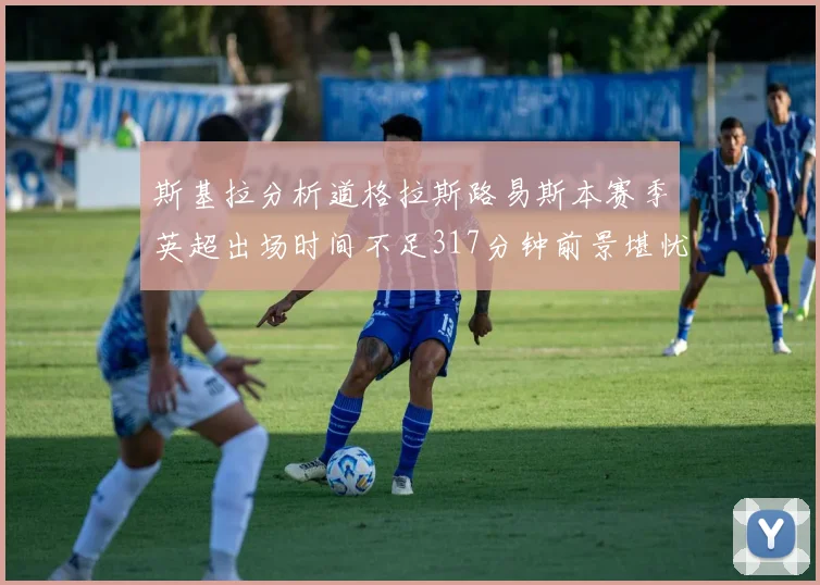 斯基拉分析道格拉斯路易斯本赛季英超出场时间不足317分钟前景堪忧