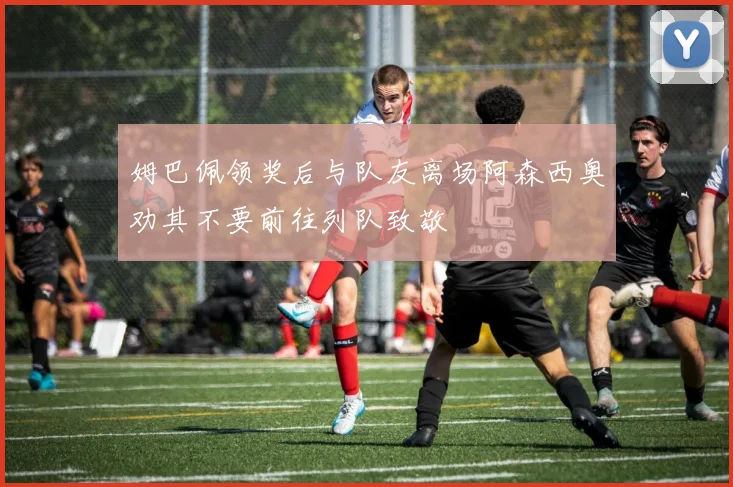 姆巴佩领奖后与队友离场阿森西奥劝其不要前往列队致敬