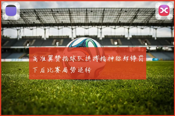 高准翼赞扬球队拼搏精神称郑铮罚下后比赛局势逆转