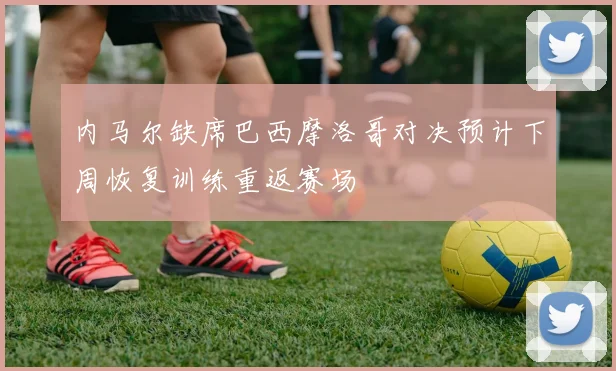 内马尔缺席巴西摩洛哥对决预计下周恢复训练重返赛场