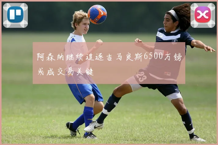 阿森纳继续追逐吉马良斯6500万镑或成交易关键