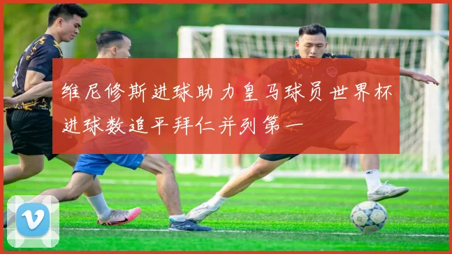 维尼修斯进球助力皇马球员世界杯进球数追平拜仁并列第一