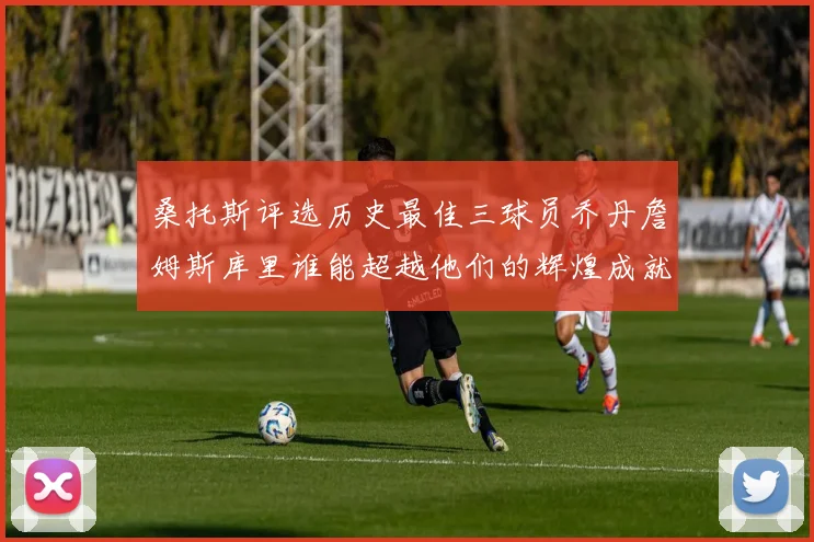 桑托斯评选历史最佳三球员乔丹詹姆斯库里谁能超越他们的辉煌成就