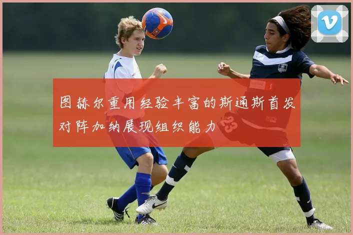 图赫尔重用经验丰富的斯通斯首发对阵加纳展现组织能力