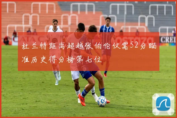 杜兰特距离超越张伯伦仅需52分瞄准历史得分榜第七位