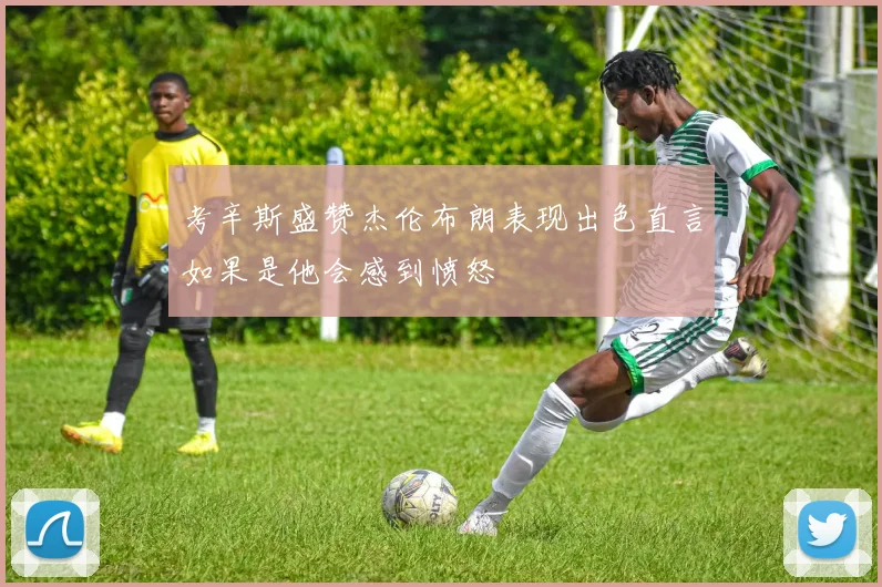 考辛斯盛赞杰伦布朗表现出色直言如果是他会感到愤怒