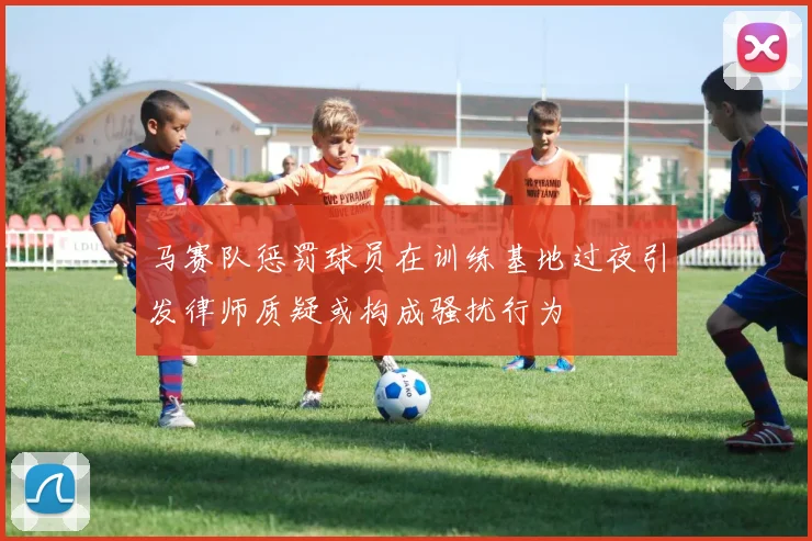 马赛队惩罚球员在训练基地过夜引发律师质疑或构成骚扰行为