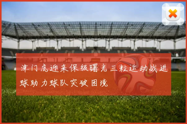 津门虎迎来保级曙光三粒运动战进球助力球队突破困境