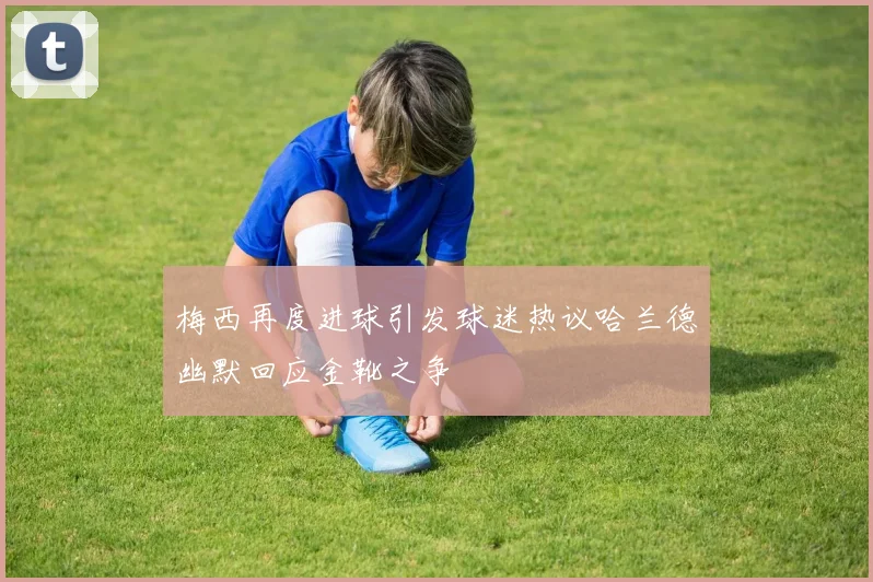 梅西再度进球引发球迷热议哈兰德幽默回应金靴之争