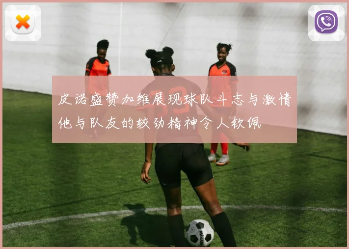 皮诺盛赞加维展现球队斗志与激情他与队友的较劲精神令人钦佩