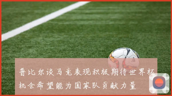普比尔谈马竞表现积极期待世界杯机会希望能为国家队贡献力量