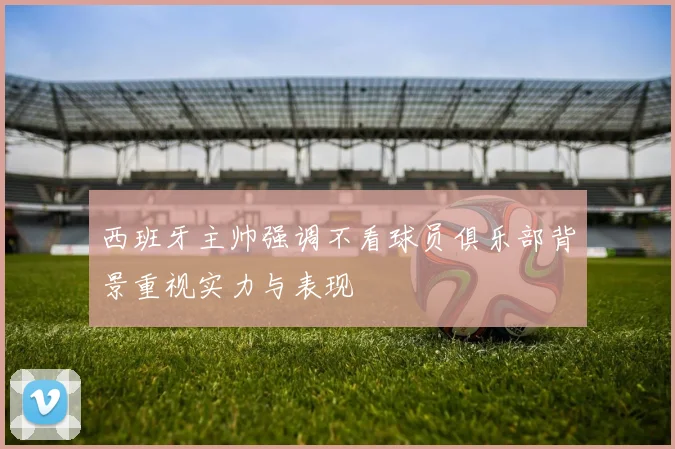 西班牙主帅强调不看球员俱乐部背景重视实力与表现