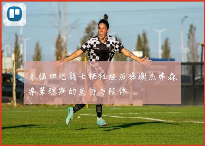 乐福回忆骑士牺牲经历感谢杰弗森弗莱琼斯的支持与陪伴