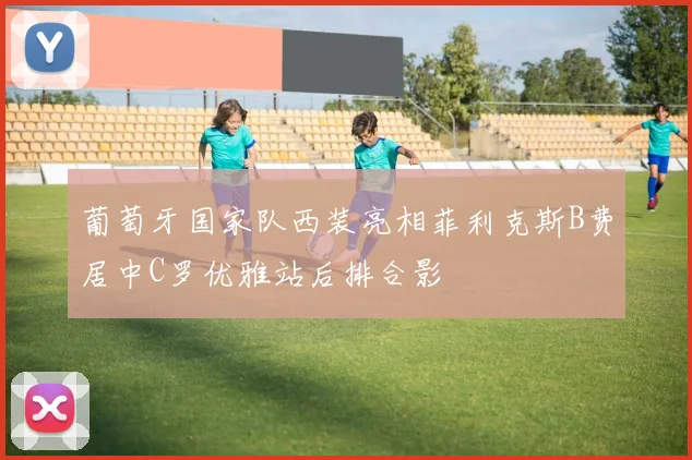 葡萄牙国家队西装亮相菲利克斯B费居中C罗优雅站后排合影