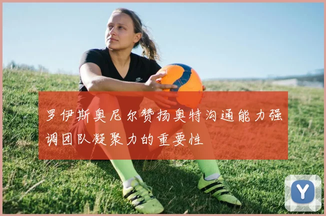 罗伊斯奥尼尔赞扬奥特沟通能力强调团队凝聚力的重要性