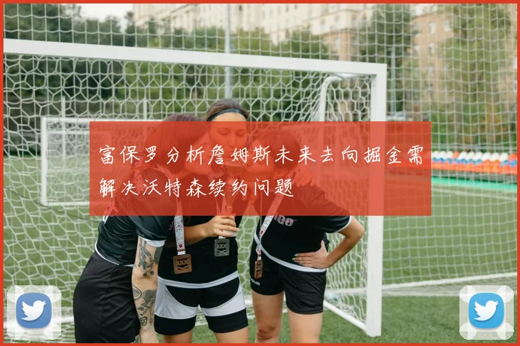 富保罗分析詹姆斯未来去向掘金需解决沃特森续约问题