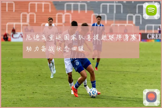 厄德高重返国家队喜提进球热身赛助力备战状态回暖