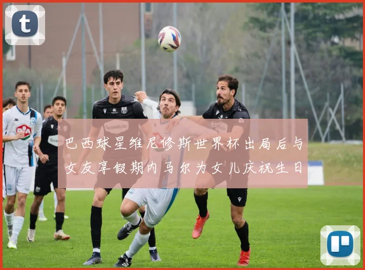 巴西球星维尼修斯世界杯出局后与女友享假期内马尔为女儿庆祝生日