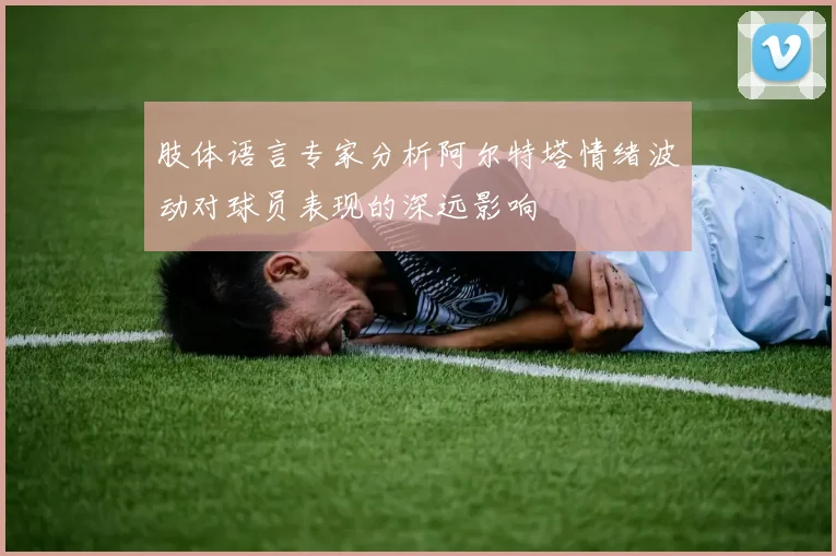 肢体语言专家分析阿尔特塔情绪波动对球员表现的深远影响