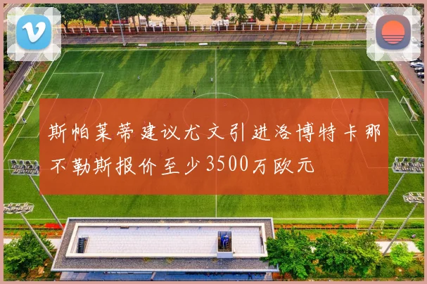 斯帕莱蒂建议尤文引进洛博特卡那不勒斯报价至少3500万欧元