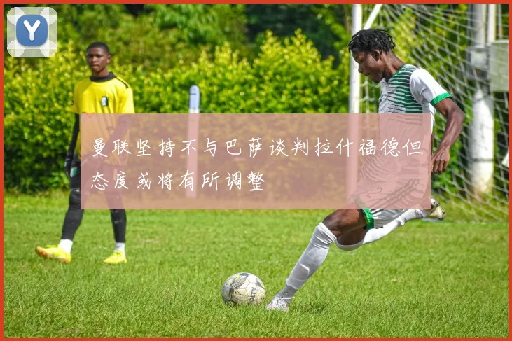 曼联坚持不与巴萨谈判拉什福德但态度或将有所调整