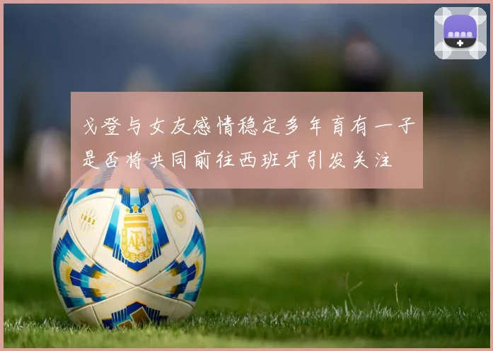 戈登与女友感情稳定多年育有一子是否将共同前往西班牙引发关注