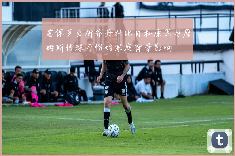 富保罗分析乔丹科比自私原因与詹姆斯传球习惯的家庭背景影响