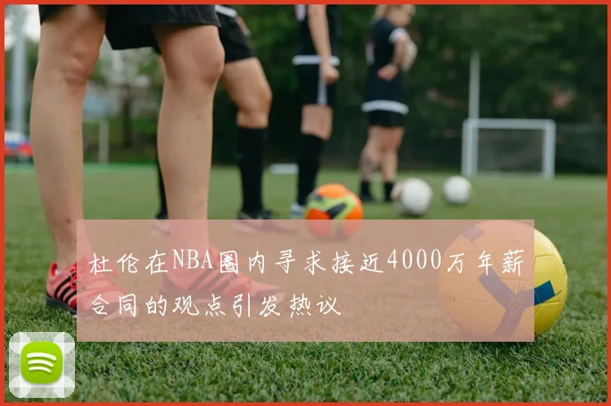 杜伦在NBA圈内寻求接近4000万年薪合同的观点引发热议