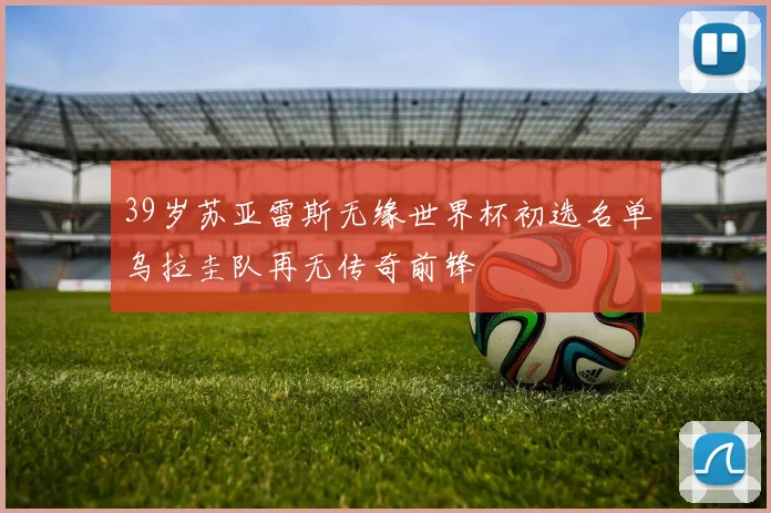 39岁苏亚雷斯无缘世界杯初选名单乌拉圭队再无传奇前锋