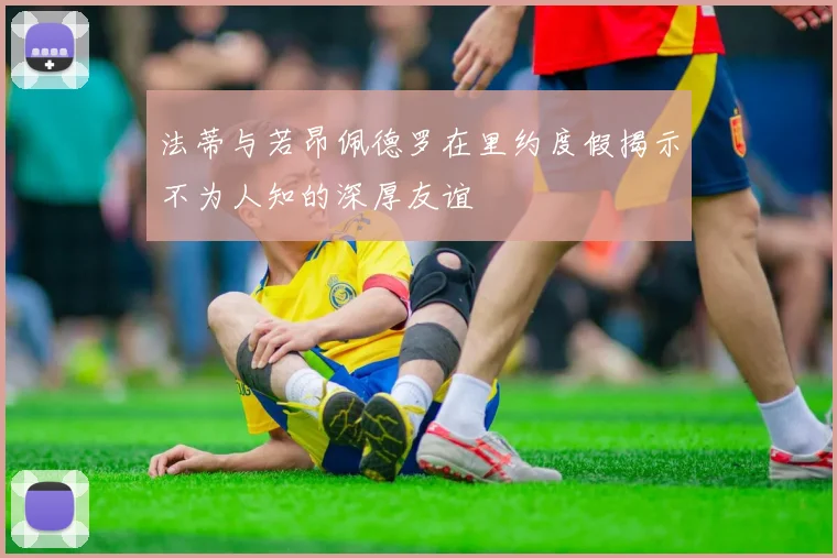 法蒂与若昂佩德罗在里约度假揭示不为人知的深厚友谊